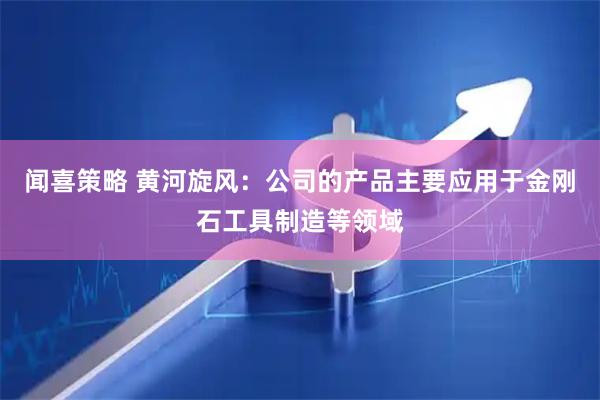 闻喜策略 黄河旋风：公司的产品主要应用于金刚石工具制造等领域
